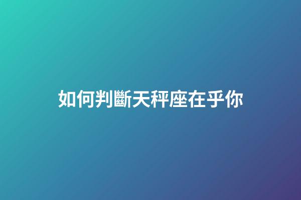 如何判斷天秤座在乎你-第1張-星座運勢-玄機派