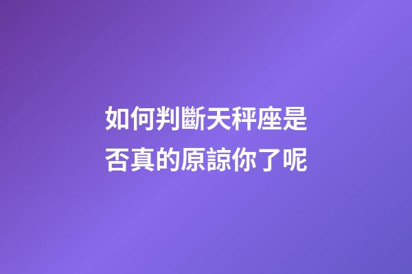 如何判斷天秤座是否真的原諒你了呢-第1張-星座運勢-玄機派