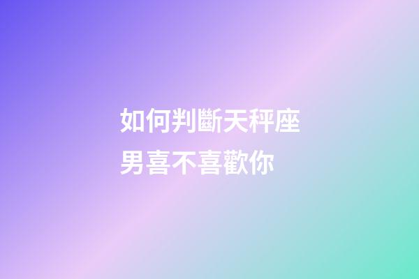 如何判斷天秤座男喜不喜歡你-第1張-星座運勢-玄機派