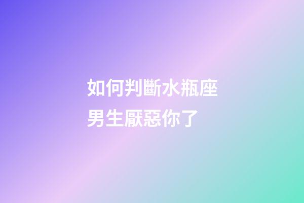 如何判斷水瓶座男生厭惡你了-第1張-星座運勢-玄機派
