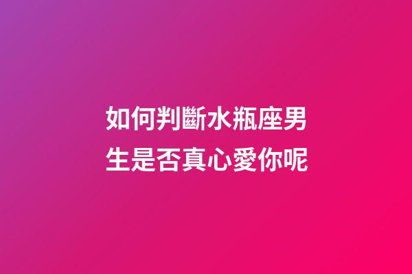 如何判斷水瓶座男生是否真心愛你呢-第1張-星座運勢-玄機派