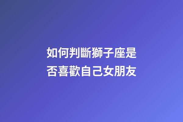 如何判斷獅子座是否喜歡自己女朋友-第1張-星座運勢-玄機派
