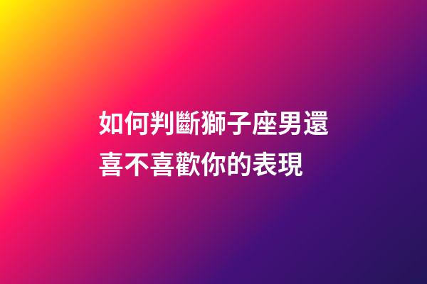 如何判斷獅子座男還喜不喜歡你的表現-第1張-星座運勢-玄機派