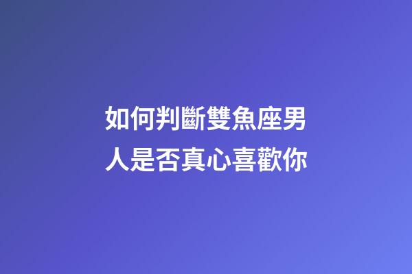 如何判斷雙魚座男人是否真心喜歡你-第1張-星座運勢-玄機派