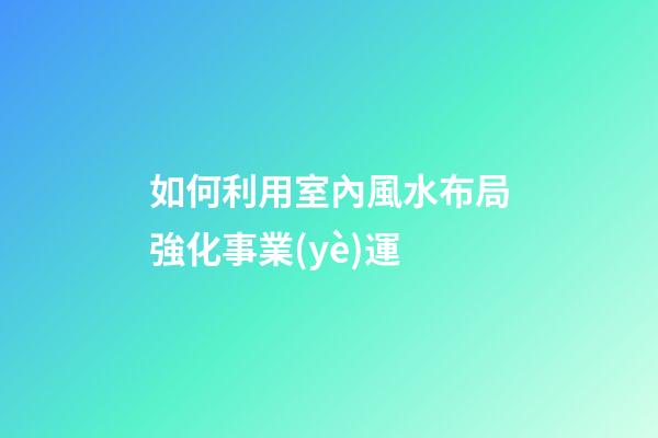如何利用室內風水布局強化事業(yè)運