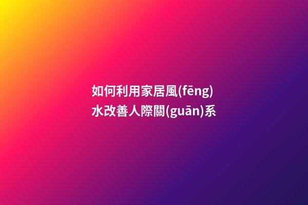 如何利用家居風(fēng)水改善人際關(guān)系