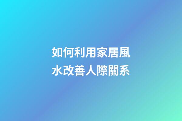 如何利用家居風水改善人際關系