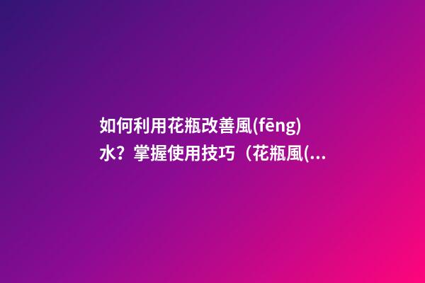 如何利用花瓶改善風(fēng)水？掌握使用技巧（花瓶風(fēng)水如何擺放好）