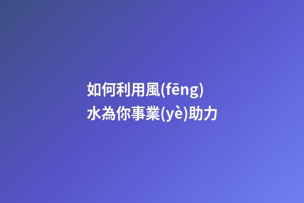 如何利用風(fēng)水為你事業(yè)助力
