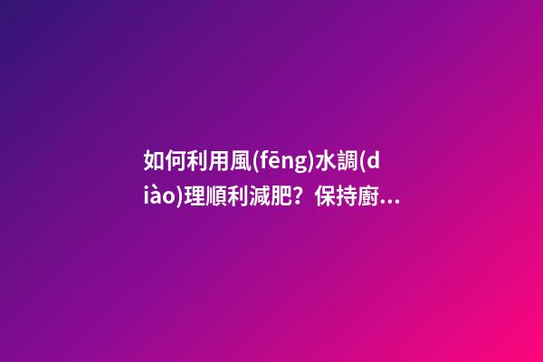 如何利用風(fēng)水調(diào)理順利減肥？保持廚廁環(huán)境整潔