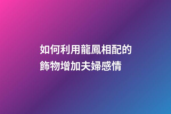 如何利用龍鳳相配的飾物增加夫婦感情