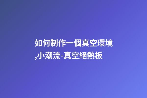 如何制作一個真空環境,小潮流-真空絕熱板-第1張-觀點-玄機派