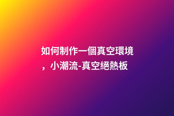 如何制作一個真空環境，小潮流-真空絕熱板-第1張-觀點-玄機派