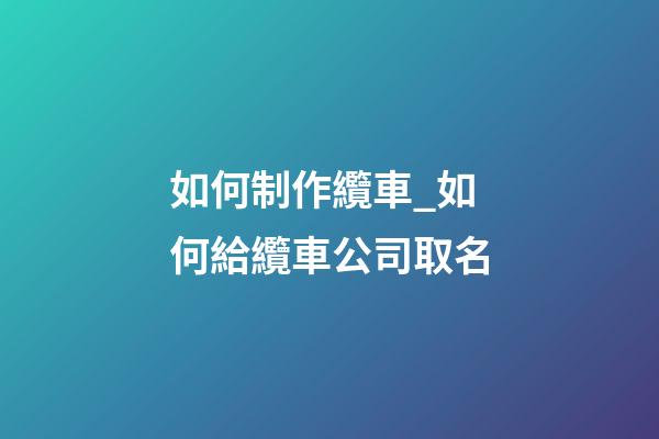 如何制作纜車_如何給纜車公司取名-第1張-公司起名-玄機派