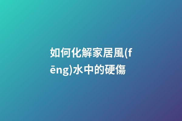 如何化解家居風(fēng)水中的硬傷