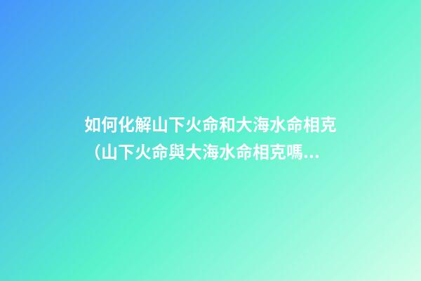 如何化解山下火命和大海水命相克（山下火命與大海水命相克嗎）
