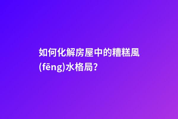 如何化解房屋中的糟糕風(fēng)水格局？