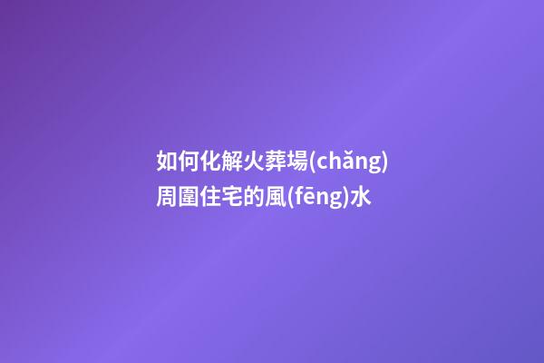 如何化解火葬場(chǎng)周圍住宅的風(fēng)水