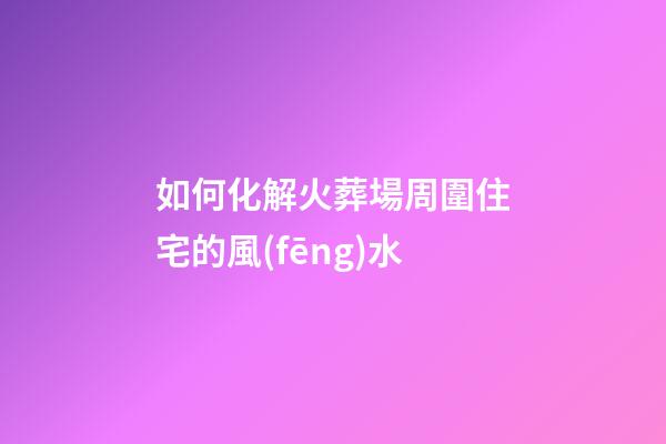 如何化解火葬場周圍住宅的風(fēng)水