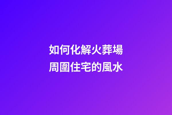 如何化解火葬場周圍住宅的風水