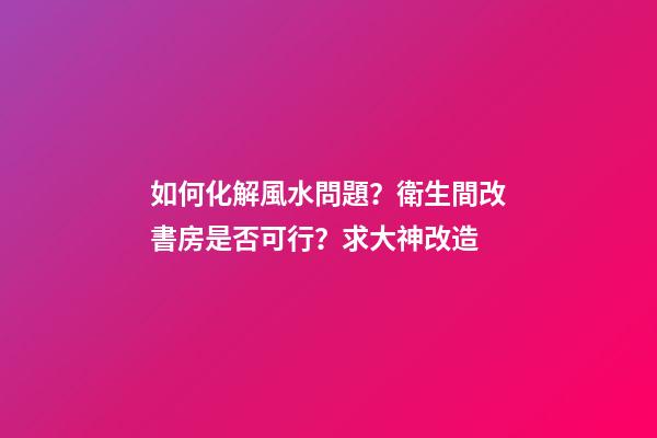 如何化解風水問題？衛生間改書房是否可行？求大神改造