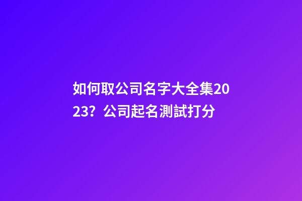 如何取公司名字大全集2023？公司起名測試打分