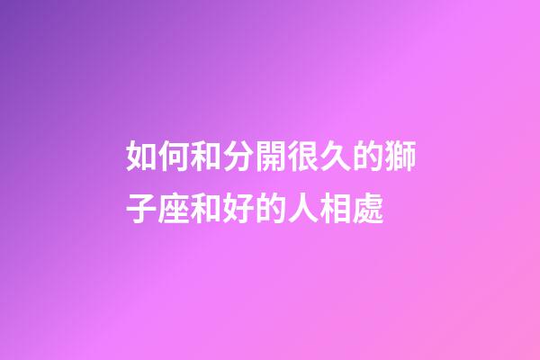 如何和分開很久的獅子座和好的人相處-第1張-星座運勢-玄機派