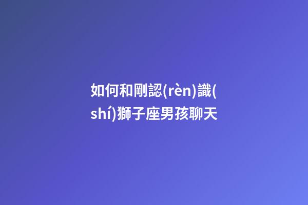 如何和剛認(rèn)識(shí)獅子座男孩聊天-第1張-星座運(yùn)勢(shì)-玄機(jī)派