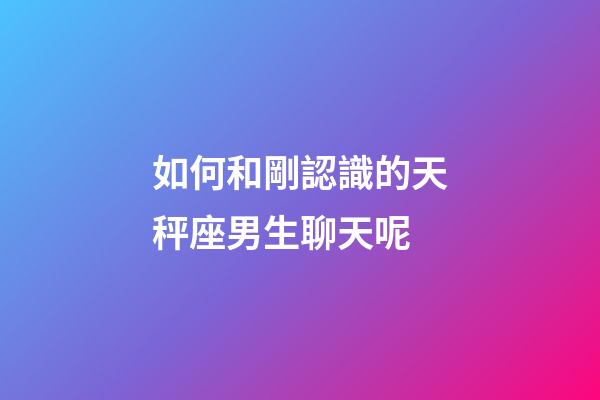如何和剛認識的天秤座男生聊天呢-第1張-星座運勢-玄機派