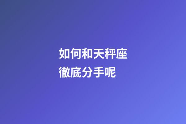 如何和天秤座徹底分手呢-第1張-星座運勢-玄機派