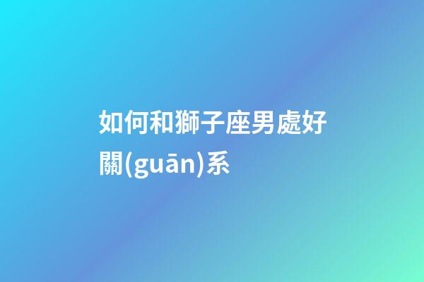 如何和獅子座男處好關(guān)系-第1張-星座運(yùn)勢(shì)-玄機(jī)派