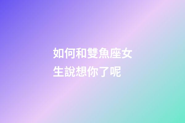 如何和雙魚座女生說想你了呢-第1張-星座運勢-玄機派