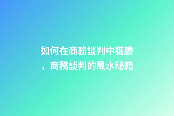 如何在商務談判中獲勝，商務談判的風水秘籍
