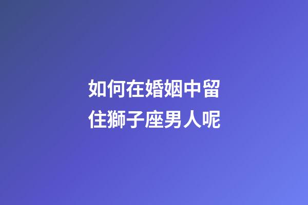 如何在婚姻中留住獅子座男人呢-第1張-星座運勢-玄機派