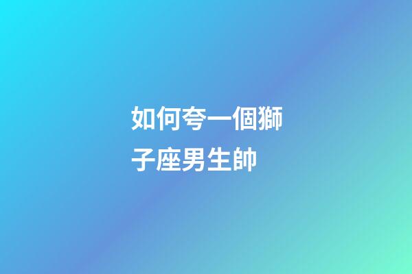 如何夸一個獅子座男生帥-第1張-星座運勢-玄機派