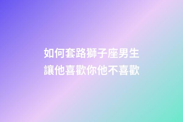 如何套路獅子座男生讓他喜歡你他不喜歡-第1張-星座運勢-玄機派
