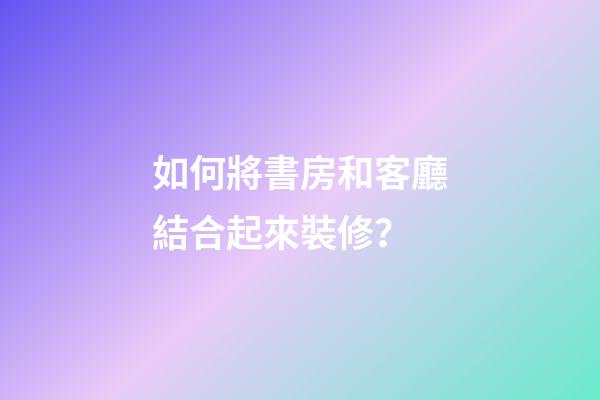 如何將書房和客廳結合起來裝修？