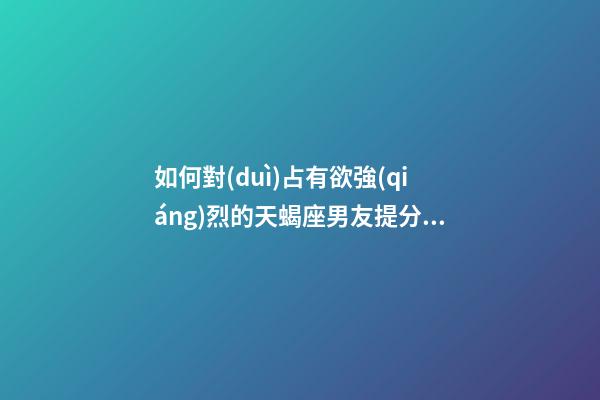 如何對(duì)占有欲強(qiáng)烈的天蝎座男友提分手的話(huà)-第1張-星座運(yùn)勢(shì)-玄機(jī)派