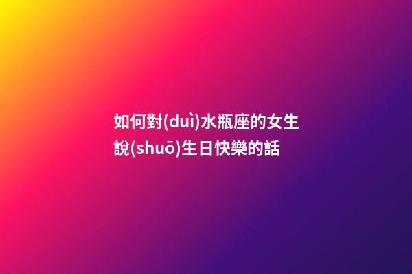 如何對(duì)水瓶座的女生說(shuō)生日快樂的話