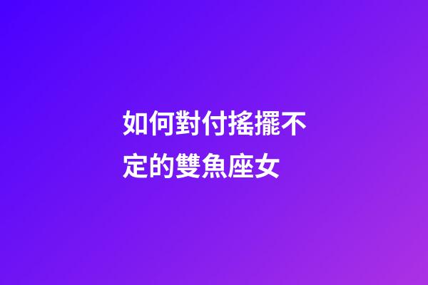 如何對付搖擺不定的雙魚座女-第1張-星座運勢-玄機派