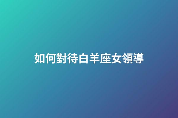 如何對待白羊座女領導-第1張-星座運勢-玄機派