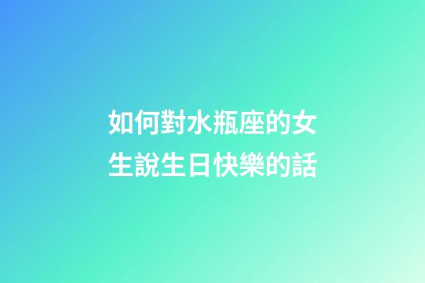 如何對水瓶座的女生說生日快樂的話