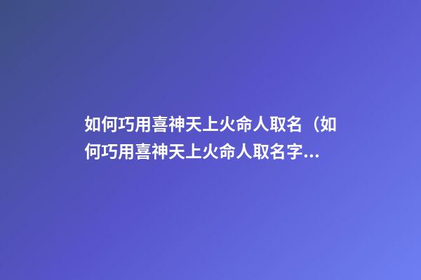 如何巧用喜神天上火命人取名（如何巧用喜神天上火命人取名字）