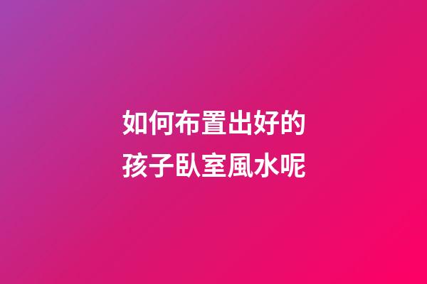 如何布置出好的孩子臥室風水呢