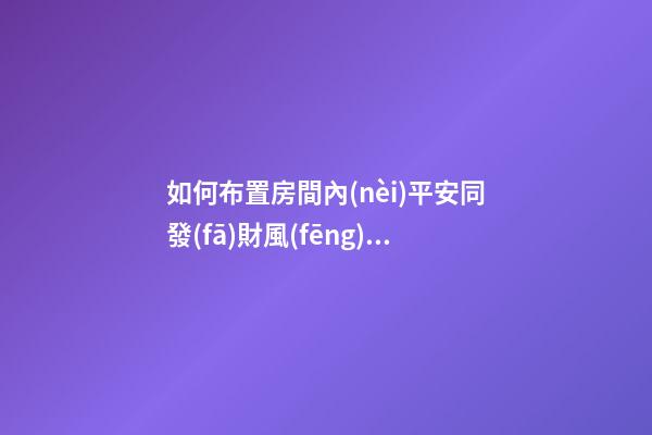 如何布置房間內(nèi)平安同發(fā)財風(fēng)水