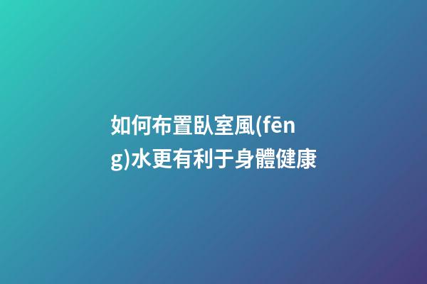 如何布置臥室風(fēng)水更有利于身體健康