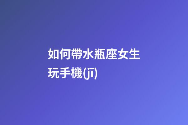 如何帶水瓶座女生玩手機(jī)-第1張-星座運(yùn)勢(shì)-玄機(jī)派