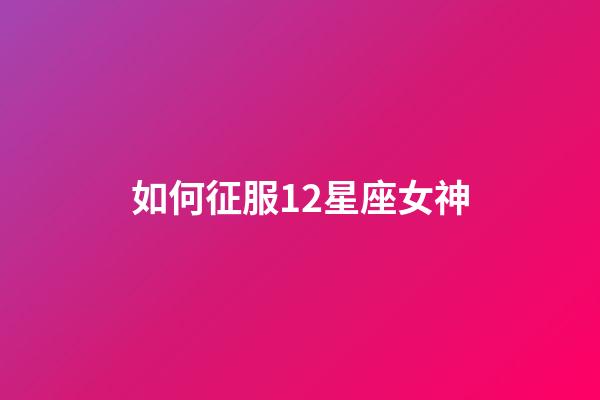 如何征服12星座女神-第1張-星座運勢-玄機派