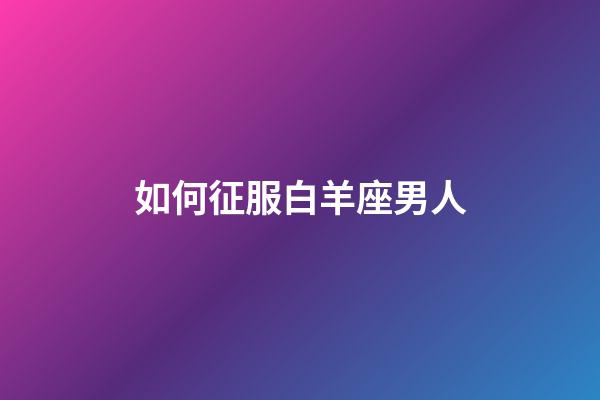 如何征服白羊座男人-第1張-星座運勢-玄機派