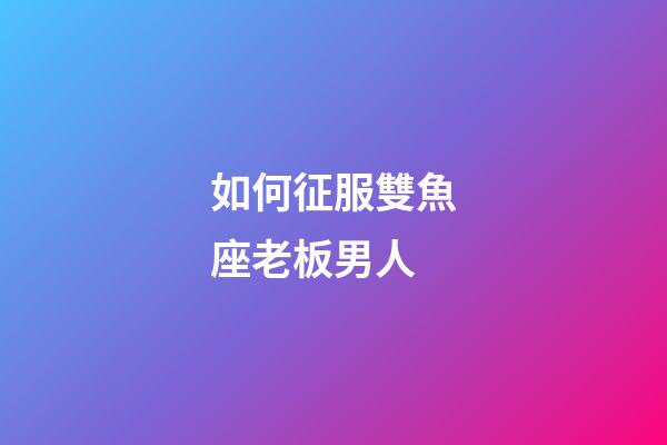 如何征服雙魚座老板男人-第1張-星座運勢-玄機派